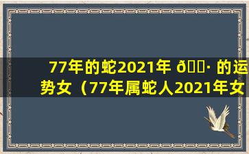 77年的蛇2021年 🌷 的运势女（77年属蛇人2021年女运势运程每 🐴 月运程）